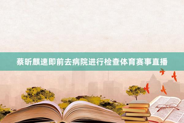 蔡昕麒速即前去病院进行检查体育赛事直播
