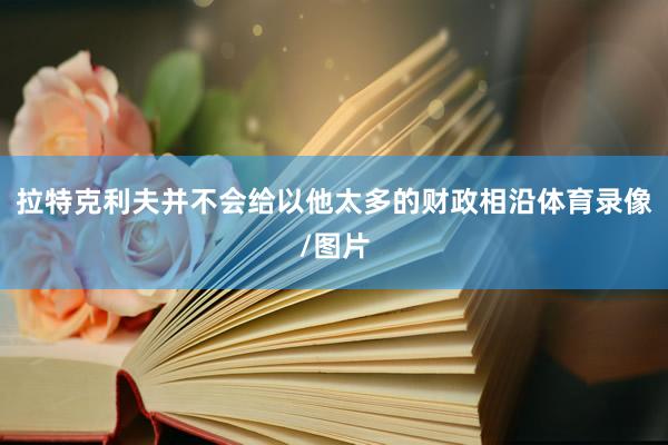 拉特克利夫并不会给以他太多的财政相沿体育录像/图片
