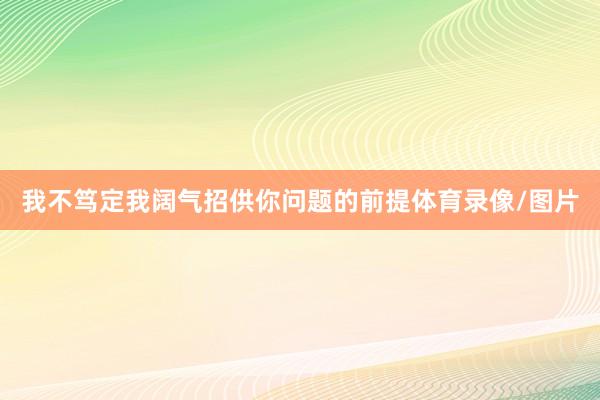 我不笃定我阔气招供你问题的前提体育录像/图片
