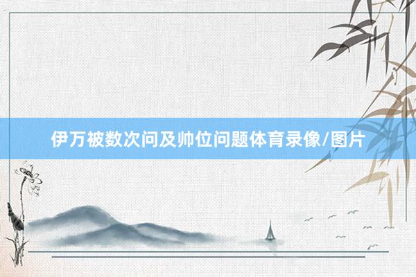 伊万被数次问及帅位问题体育录像/图片