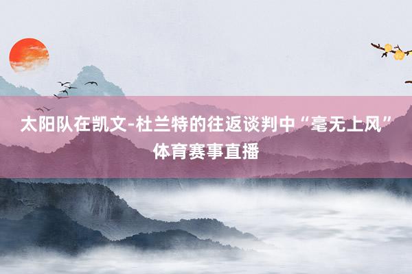 太阳队在凯文-杜兰特的往返谈判中“毫无上风”体育赛事直播