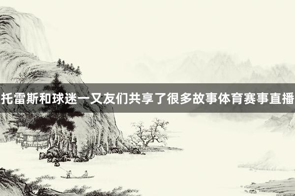 托雷斯和球迷一又友们共享了很多故事体育赛事直播