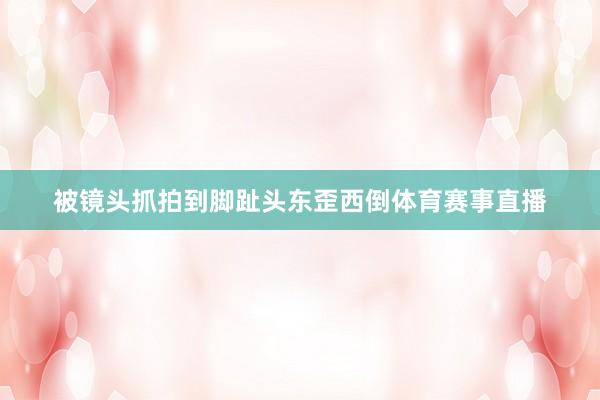 被镜头抓拍到脚趾头东歪西倒体育赛事直播