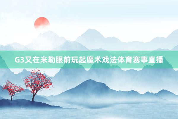 G3又在米勒眼前玩起魔术戏法体育赛事直播