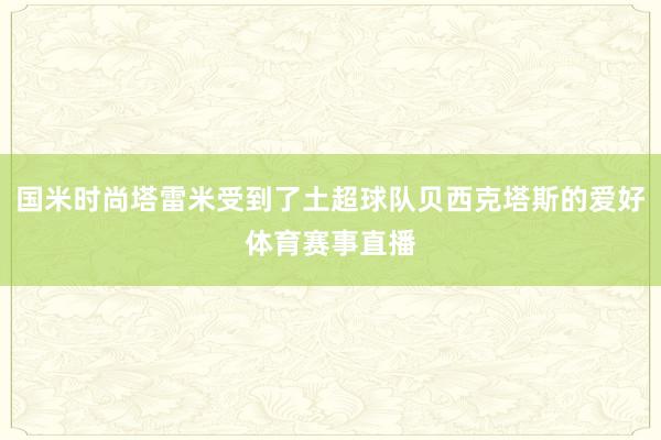国米时尚塔雷米受到了土超球队贝西克塔斯的爱好体育赛事直播