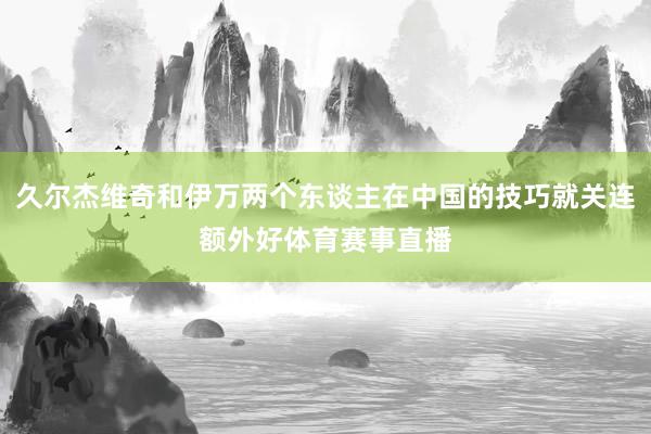 久尔杰维奇和伊万两个东谈主在中国的技巧就关连额外好体育赛事直播