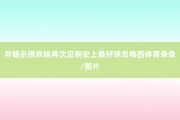 并暗示很欢娱再次见到史上最好球员梅西体育录像/图片
