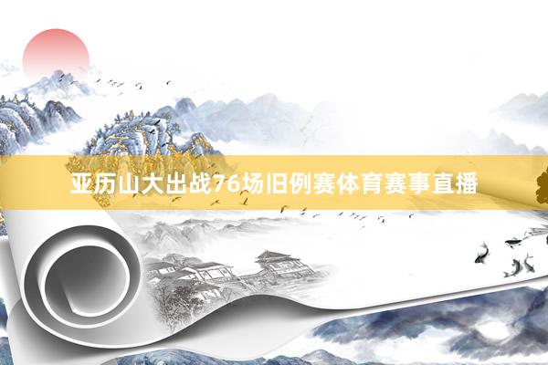 亚历山大出战76场旧例赛体育赛事直播