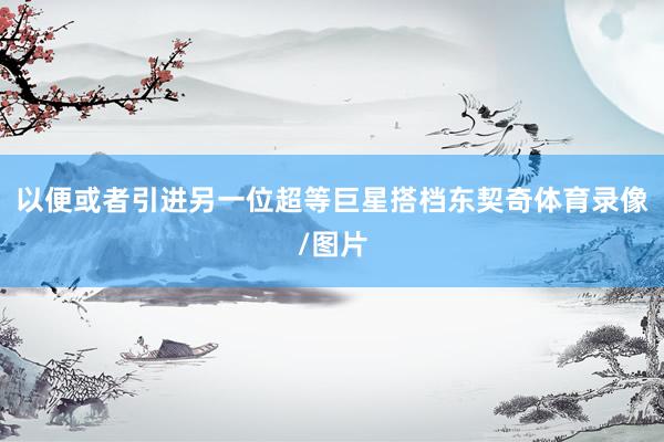 以便或者引进另一位超等巨星搭档东契奇体育录像/图片