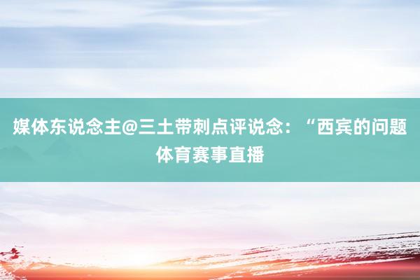 媒体东说念主@三土带刺点评说念:“西宾的问题体育赛事直播
