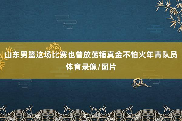 山东男篮这场比赛也曾放荡锤真金不怕火年青队员体育录像/图片