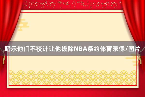 暗示他们不狡计让他拔除NBA条约体育录像/图片