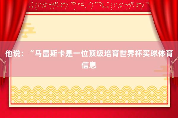他说：“马雷斯卡是一位顶级培育世界杯买球体育信息