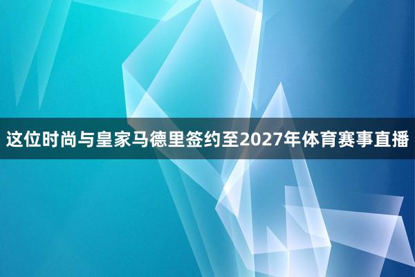 这位时尚与皇家马德里签约至2027年体育赛事直播