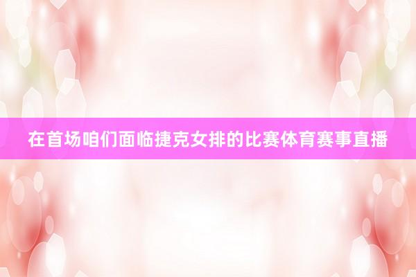 在首场咱们面临捷克女排的比赛体育赛事直播