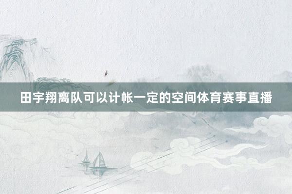 田宇翔离队可以计帐一定的空间体育赛事直播