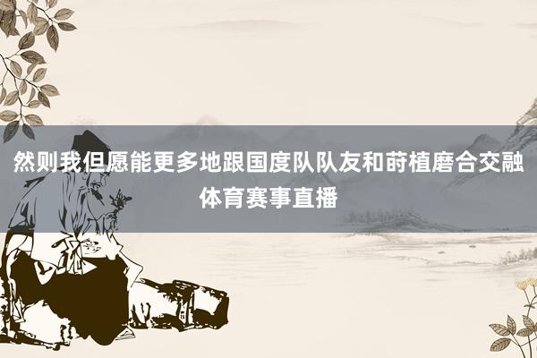 然则我但愿能更多地跟国度队队友和莳植磨合交融体育赛事直播