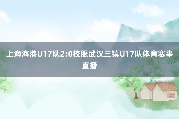 上海海港U17队2:0校服武汉三镇U17队体育赛事直播