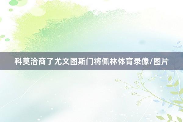 科莫洽商了尤文图斯门将佩林体育录像/图片