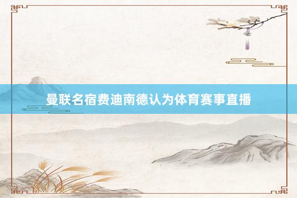曼联名宿费迪南德认为体育赛事直播
