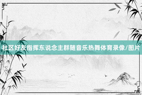 社区好友指挥东说念主群随音乐热舞体育录像/图片