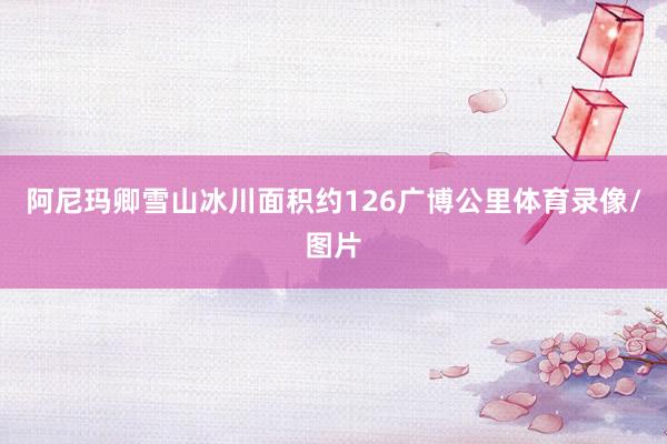 阿尼玛卿雪山冰川面积约126广博公里体育录像/图片