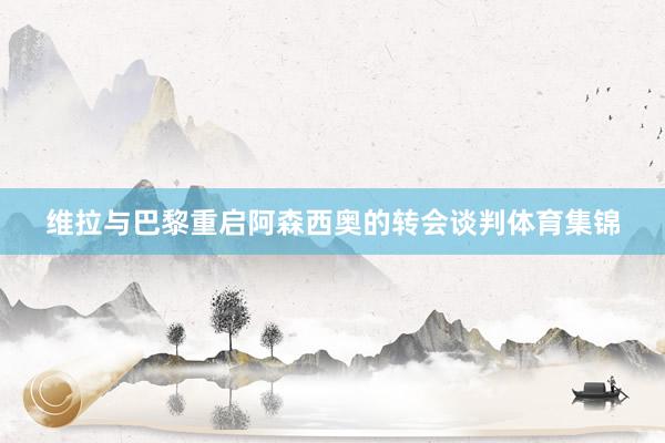 维拉与巴黎重启阿森西奥的转会谈判体育集锦