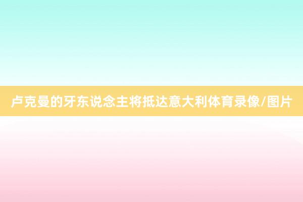 卢克曼的牙东说念主将抵达意大利体育录像/图片
