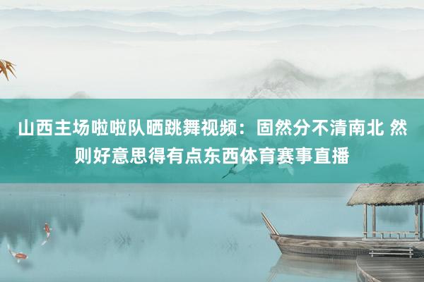 山西主场啦啦队晒跳舞视频：固然分不清南北 然则好意思得有点东西体育赛事直播