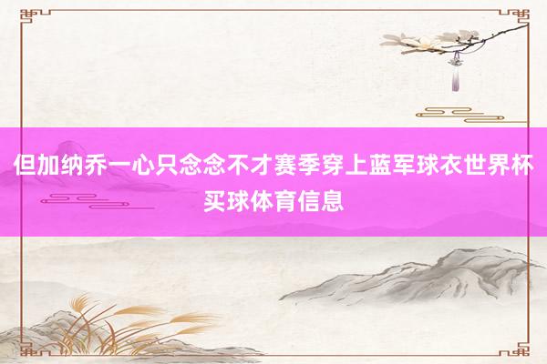 但加纳乔一心只念念不才赛季穿上蓝军球衣世界杯买球体育信息