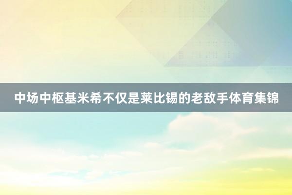 中场中枢基米希不仅是莱比锡的老敌手体育集锦
