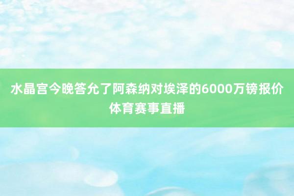 水晶宫今晚答允了阿森纳对埃泽的6000万镑报价体育赛事直播