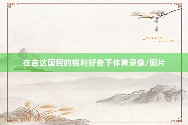 在吉达国民的锐利好奇下体育录像/图片