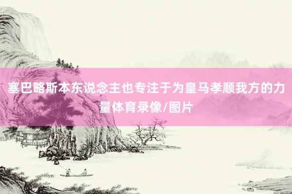 塞巴略斯本东说念主也专注于为皇马孝顺我方的力量体育录像/图片