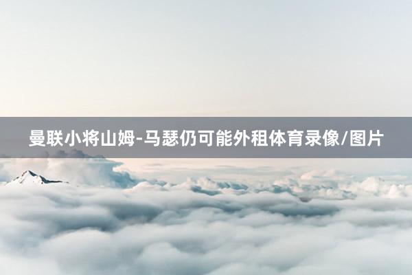 曼联小将山姆-马瑟仍可能外租体育录像/图片