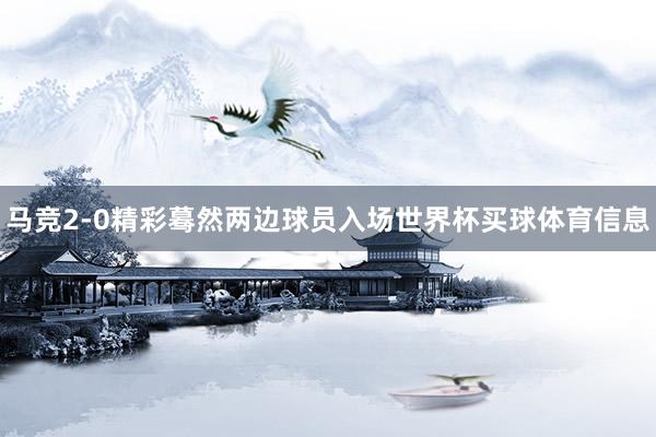 马竞2-0精彩蓦然两边球员入场世界杯买球体育信息