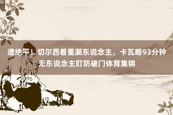遭绝平！切尔西着重漏东说念主，卡瓦略93分钟无东说念主盯防破门体育集锦