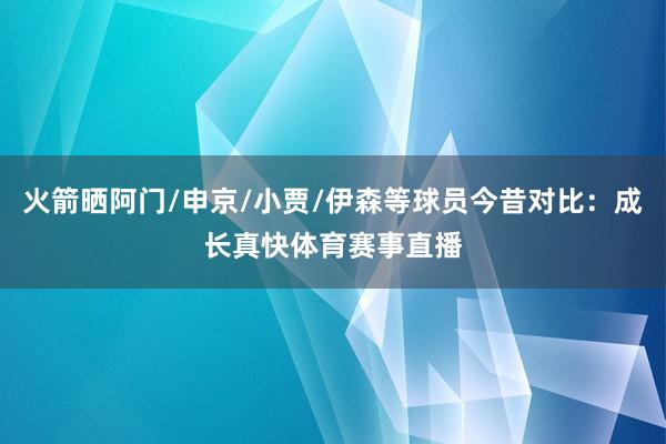 火箭晒阿门/申京/小贾/伊森等球员今昔对比：成长真快体育赛事直播