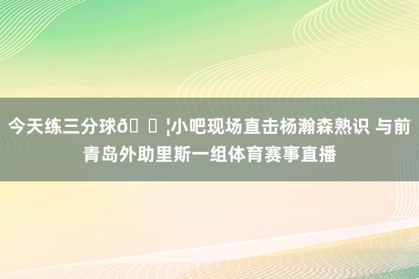 今天练三分球💦小吧现场直击杨瀚森熟识 与前青岛外助里斯一组体育赛事直播
