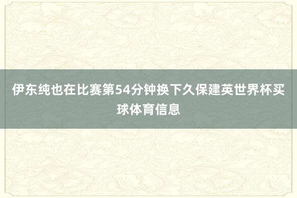 伊东纯也在比赛第54分钟换下久保建英世界杯买球体育信息