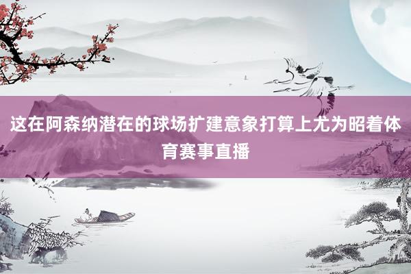 这在阿森纳潜在的球场扩建意象打算上尤为昭着体育赛事直播