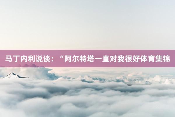 马丁内利说谈：“阿尔特塔一直对我很好体育集锦