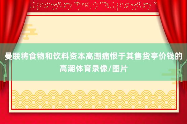 曼联将食物和饮料资本高潮痛恨于其售货亭价钱的高潮体育录像/图片