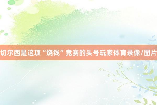 切尔西是这项“烧钱”竞赛的头号玩家体育录像/图片