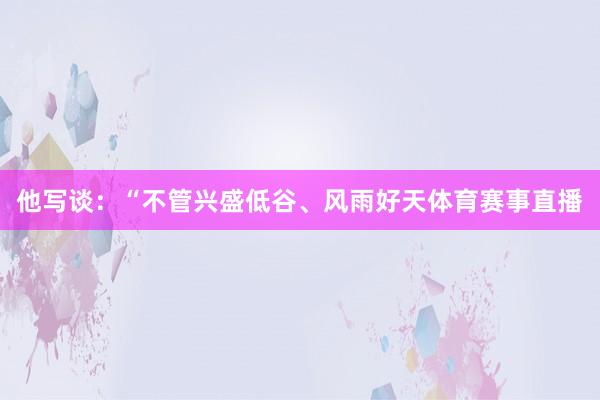 他写谈：“不管兴盛低谷、风雨好天体育赛事直播