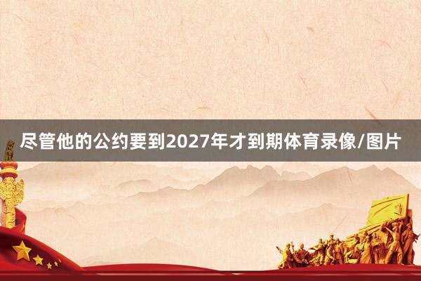 尽管他的公约要到2027年才到期体育录像/图片