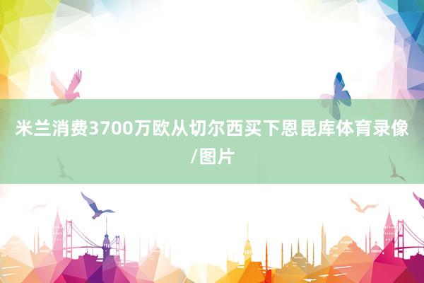 米兰消费3700万欧从切尔西买下恩昆库体育录像/图片