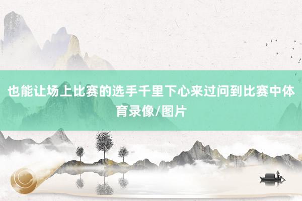 也能让场上比赛的选手千里下心来过问到比赛中体育录像/图片