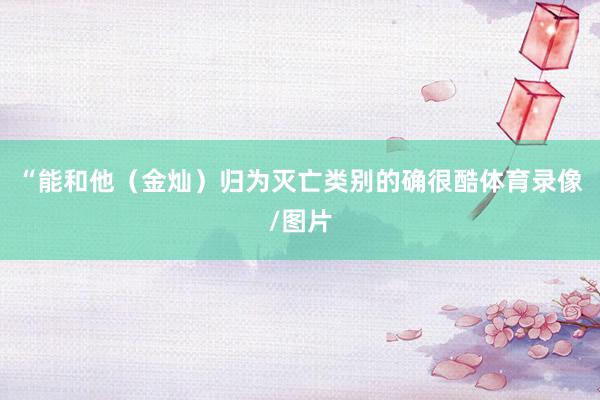 “能和他（金灿）归为灭亡类别的确很酷体育录像/图片