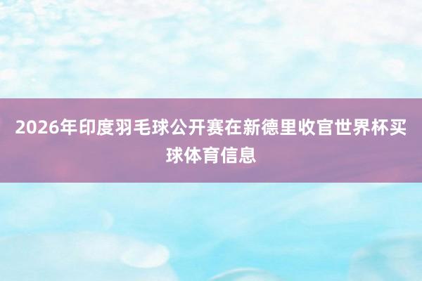 2026年印度羽毛球公开赛在新德里收官世界杯买球体育信息